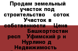 Продам земельный участок под строительство 10 соток. Участок в собственности  › Цена ­ 850 000 - Башкортостан респ., Уфимский р-н, Нурлино д. Недвижимость » Земельные участки продажа   . Башкортостан респ.